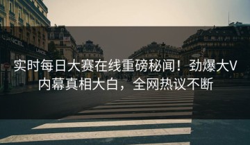实时每日大赛在线重磅秘闻！劲爆大V内幕真相大白，全网热议不断