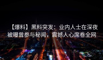 【爆料】黑料突发：业内人士在深夜被曝曾参与秘闻，震撼人心席卷全网