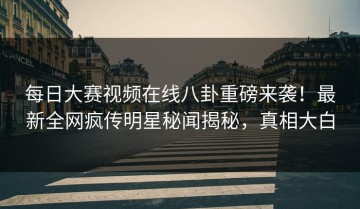每日大赛视频在线八卦重磅来袭！最新全网疯传明星秘闻揭秘，真相大白