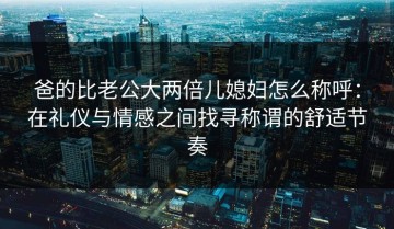 爸的比老公大两倍儿媳妇怎么称呼：在礼仪与情感之间找寻称谓的舒适节奏