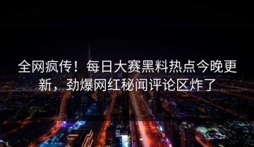 全网疯传！每日大赛黑料热点今晚更新，劲爆网红秘闻评论区炸了