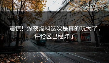 震惊！深夜爆料这次是真的玩大了，评论区已经炸了