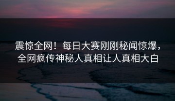 震惊全网！每日大赛刚刚秘闻惊爆，全网疯传神秘人真相让人真相大白