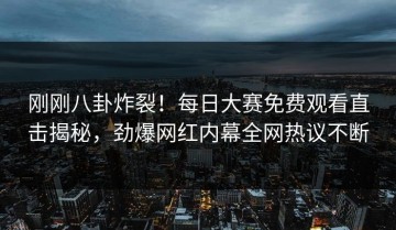 刚刚八卦炸裂！每日大赛免费观看直击揭秘，劲爆网红内幕全网热议不断