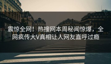 震惊全网！热搜网本周秘闻惊爆，全网疯传大V真相让人网友直呼过瘾