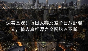 速看围观！每日大赛反差今日八卦曝光，惊人真相曝光全网热议不断