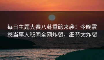 每日主题大赛八卦重磅来袭！今晚震撼当事人秘闻全网炸裂，细节太炸裂