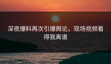 深夜爆料再次引爆舆论，现场视频看得我离谱