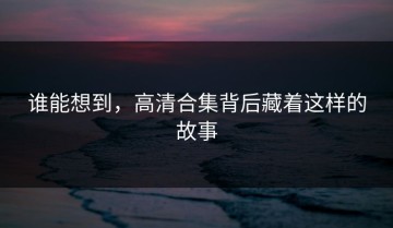 谁能想到，高清合集背后藏着这样的故事