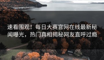 速看围观！每日大赛官网在线最新秘闻曝光，热门真相揭秘网友直呼过瘾