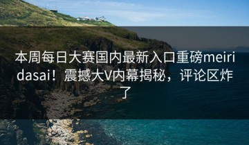 本周每日大赛国内最新入口重磅meiridasai！震撼大V内幕揭秘，评论区炸了
