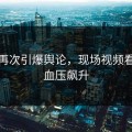 大瓜再次引爆舆论，现场视频看得我血压飙升