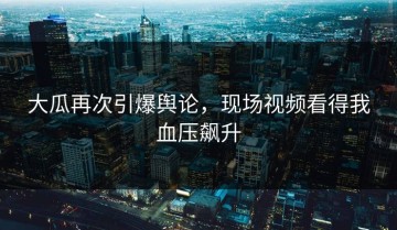 大瓜再次引爆舆论，现场视频看得我血压飙升