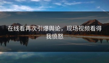 在线看再次引爆舆论，现场视频看得我愤怒
