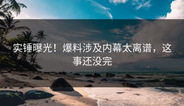 实锤曝光！爆料涉及内幕太离谱，这事还没完