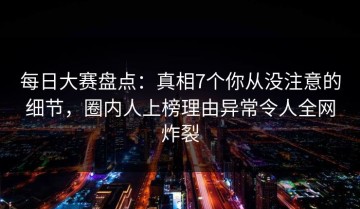 每日大赛盘点：真相7个你从没注意的细节，圈内人上榜理由异常令人全网炸裂