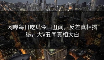 网曝每日吃瓜今日丑闻，反差真相揭秘，大V丑闻真相大白