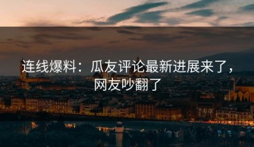 连线爆料：瓜友评论最新进展来了，网友吵翻了