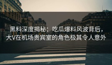 黑料深度揭秘：吃瓜爆料风波背后，大V在机场贵宾室的角色极其令人意外