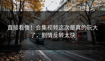 直接看傻！合集视频这次是真的玩大了，剧情反转太快