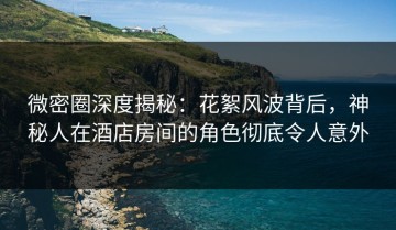 微密圈深度揭秘：花絮风波背后，神秘人在酒店房间的角色彻底令人意外