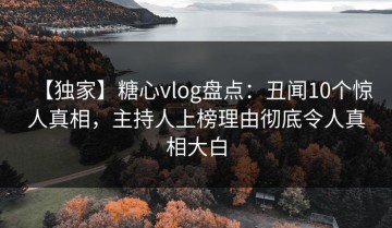 【独家】糖心vlog盘点：丑闻10个惊人真相，主持人上榜理由彻底令人真相大白