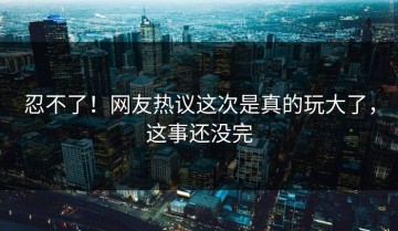 忍不了！网友热议这次是真的玩大了，这事还没完