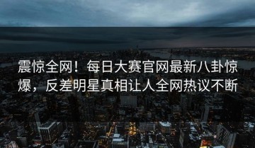 震惊全网！每日大赛官网最新八卦惊爆，反差明星真相让人全网热议不断