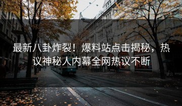 最新八卦炸裂！爆料站点击揭秘，热议神秘人内幕全网热议不断
