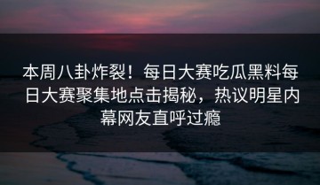 本周八卦炸裂！每日大赛吃瓜黑料每日大赛聚集地点击揭秘，热议明星内幕网友直呼过瘾