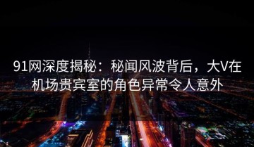 91网深度揭秘：秘闻风波背后，大V在机场贵宾室的角色异常令人意外