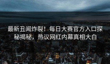 最新丑闻炸裂！每日大赛官方入口探秘揭秘，热议网红内幕真相大白