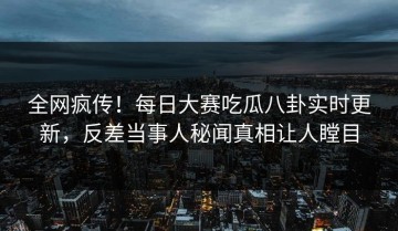 全网疯传！每日大赛吃瓜八卦实时更新，反差当事人秘闻真相让人瞠目