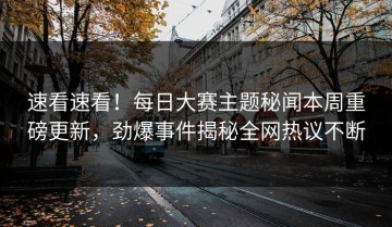 速看速看！每日大赛主题秘闻本周重磅更新，劲爆事件揭秘全网热议不断