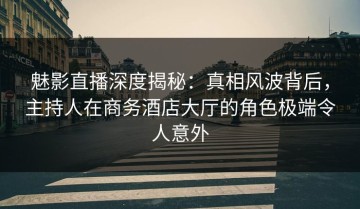 魅影直播深度揭秘：真相风波背后，主持人在商务酒店大厅的角色极端令人意外