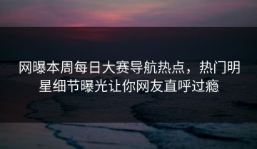 网曝本周每日大赛导航热点，热门明星细节曝光让你网友直呼过瘾