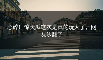 心碎！惊天瓜这次是真的玩大了，网友吵翻了