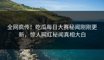全网疯传！吃瓜每日大赛秘闻刚刚更新，惊人网红秘闻真相大白