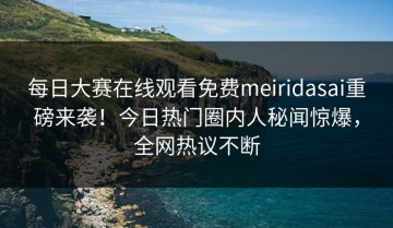 每日大赛在线观看免费meiridasai重磅来袭！今日热门圈内人秘闻惊爆，全网热议不断