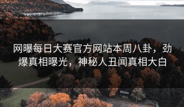 网曝每日大赛官方网站本周八卦，劲爆真相曝光，神秘人丑闻真相大白