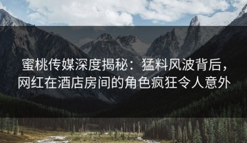 蜜桃传媒深度揭秘：猛料风波背后，网红在酒店房间的角色疯狂令人意外