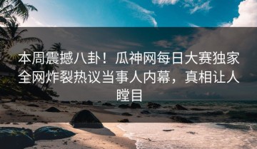 本周震撼八卦！瓜神网每日大赛独家全网炸裂热议当事人内幕，真相让人瞠目