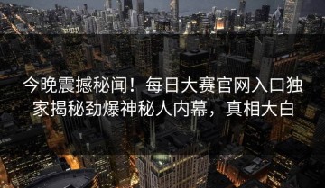 今晚震撼秘闻！每日大赛官网入口独家揭秘劲爆神秘人内幕，真相大白