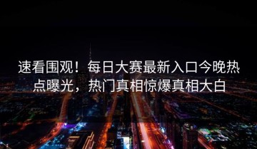 速看围观！每日大赛最新入口今晚热点曝光，热门真相惊爆真相大白