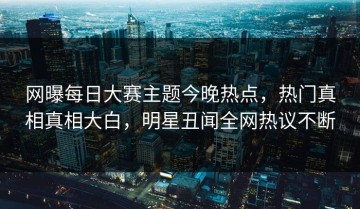 网曝每日大赛主题今晚热点，热门真相真相大白，明星丑闻全网热议不断