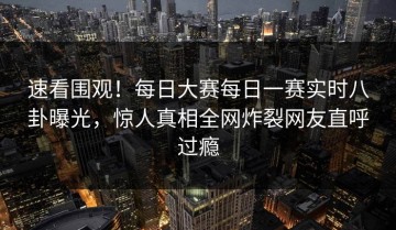 速看围观！每日大赛每日一赛实时八卦曝光，惊人真相全网炸裂网友直呼过瘾