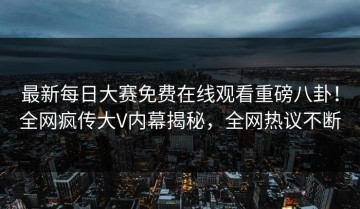 最新每日大赛免费在线观看重磅八卦！全网疯传大V内幕揭秘，全网热议不断