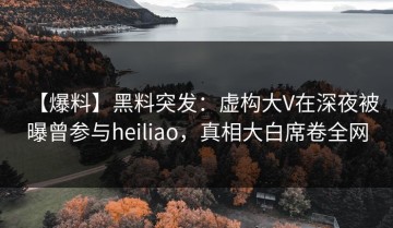 【爆料】黑料突发：虚构大V在深夜被曝曾参与heiliao，真相大白席卷全网