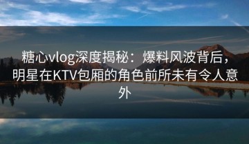 糖心vlog深度揭秘：爆料风波背后，明星在KTV包厢的角色前所未有令人意外