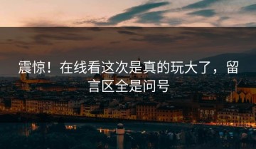 震惊！在线看这次是真的玩大了，留言区全是问号